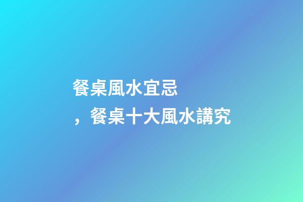 餐桌風水宜忌，餐桌十大風水講究